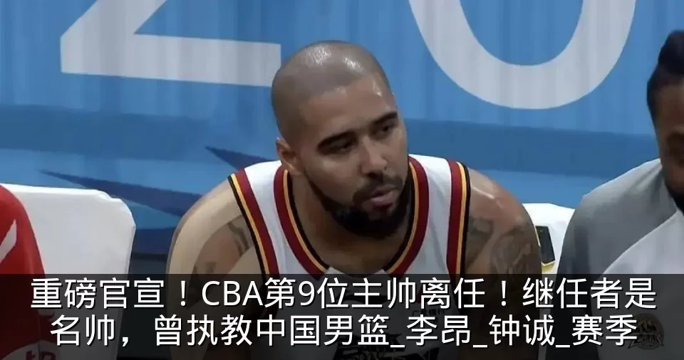 重磅官宣！CBA第9位主帅离任！继任者是名帅，曾执教中国男篮_李昂_钟诚_赛季